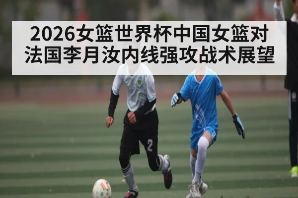 2026女篮世界杯中国女篮对法国李月汝内线强攻战术展望（Renren Sports App）