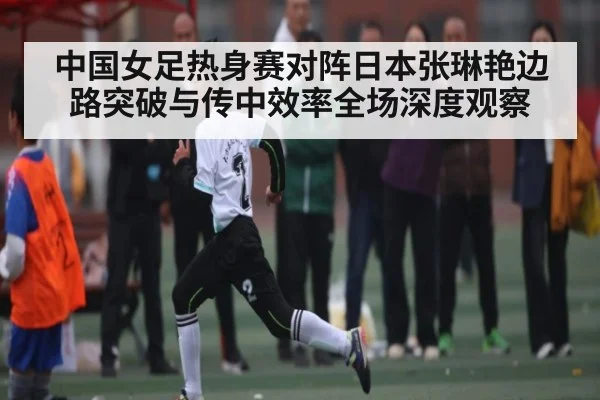 中国女足热身赛对阵日本张琳艳边路突破与传中效率全场深度观察（Renren Sports App）